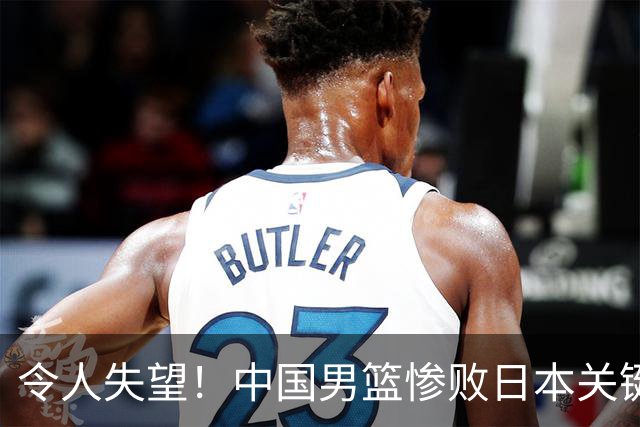 令人失望！中国男篮惨败日本关键5分钟，新星6次“离谱”犯错